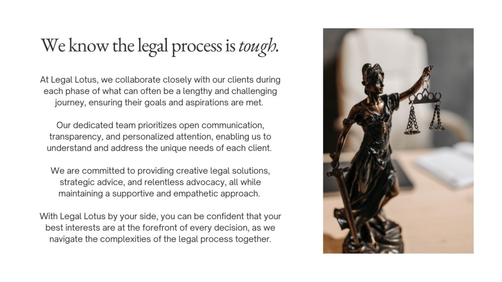 At Legal Lotus, we work closely with our clients during every step of family law cases, which can often be emotional and complicated situations, making sure their goals and wishes are reached.

Our dedicated team focuses on clear communication, honesty, and personal attention, allowing us to understand and meet the specific needs of each client involved in family law issues.

We are dedicated to finding smart legal solutions, offering helpful advice, and standing up for our clients, while always being kind and understanding.